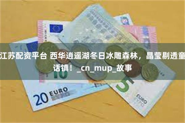 江苏配资平台 西华逍遥湖冬日冰雕森林，晶莹剔透童话镇！_cn_mup_故事