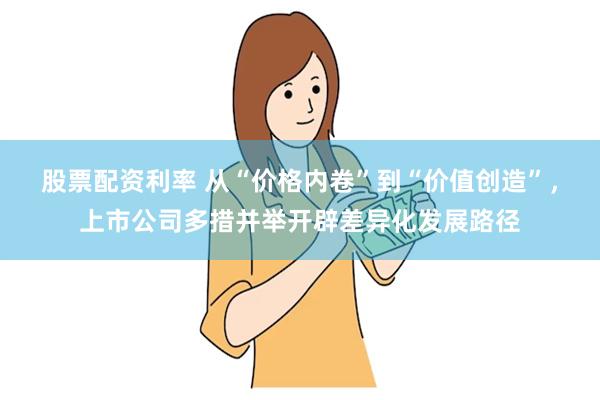 股票配资利率 从“价格内卷”到“价值创造”，上市公司多措并举开辟差异化发展路径