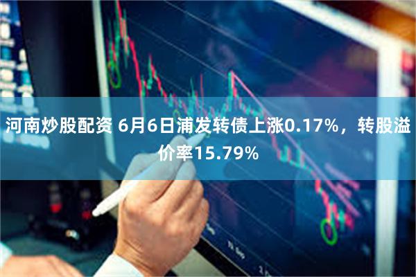 河南炒股配资 6月6日浦发转债上涨0.17%，转股溢价率15.79%