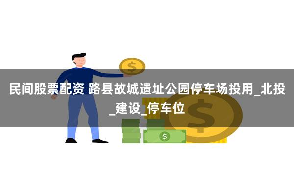 民间股票配资 路县故城遗址公园停车场投用_北投_建设_停车位