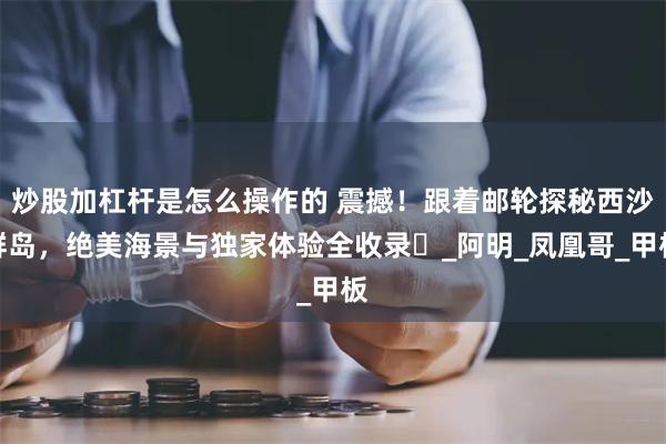 炒股加杠杆是怎么操作的 震撼！跟着邮轮探秘西沙群岛，绝美海景与独家体验全收录​_阿明_凤凰哥_甲板