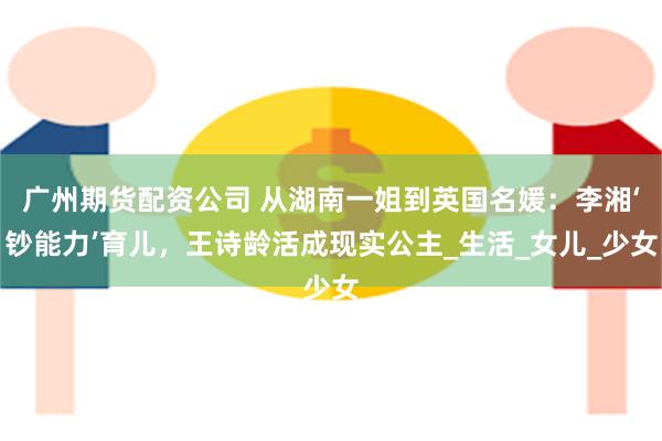 广州期货配资公司 从湖南一姐到英国名媛：李湘‘钞能力’育儿，王诗龄活成现实公主_生活_女儿_少女