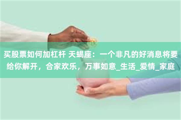 买股票如何加杠杆 天蝎座：一个非凡的好消息将要给你解开，合家欢乐，万事如意_生活_爱情_家庭