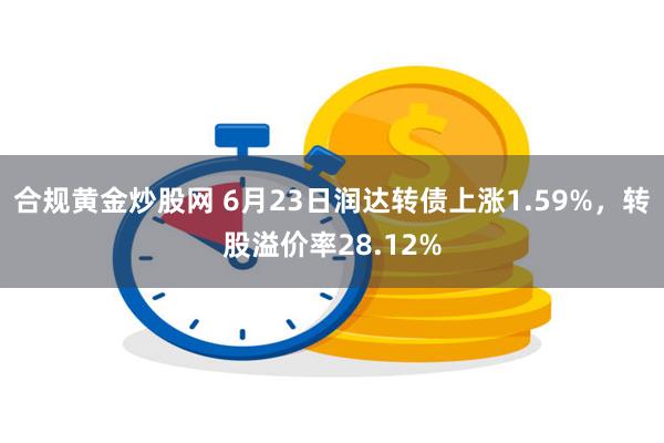 合规黄金炒股网 6月23日润达转债上涨1.59%，转股溢价率28.12%