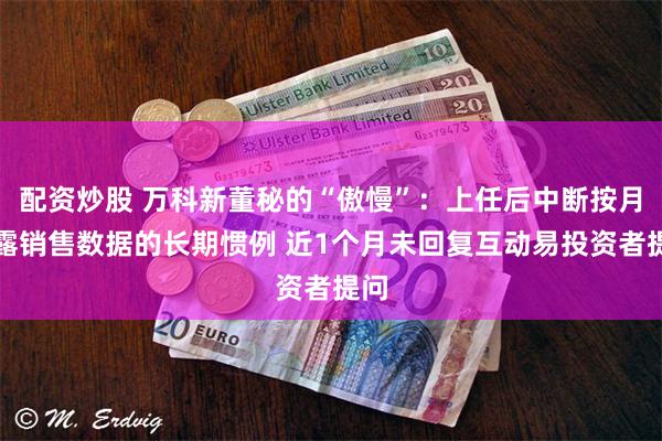 配资炒股 万科新董秘的“傲慢”：上任后中断按月披露销售数据的长期惯例 近1个月未回复互动易投资者提问