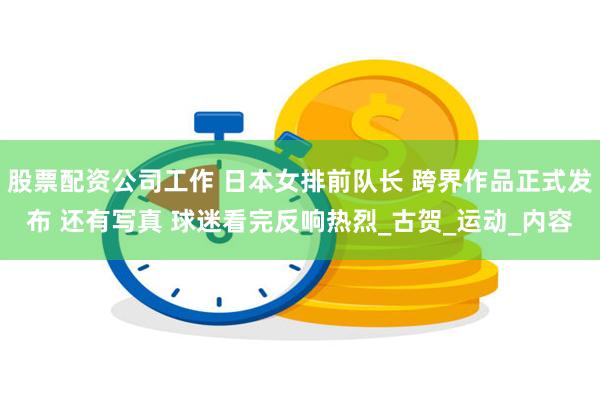 股票配资公司工作 日本女排前队长 跨界作品正式发布 还有写真 球迷看完反响热烈_古贺_运动_内容