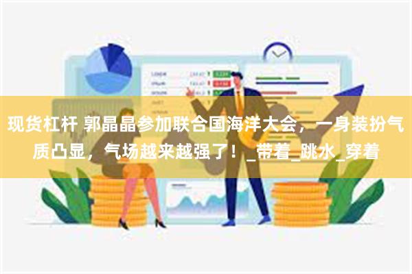 现货杠杆 郭晶晶参加联合国海洋大会，一身装扮气质凸显，气场越来越强了！_带着_跳水_穿着