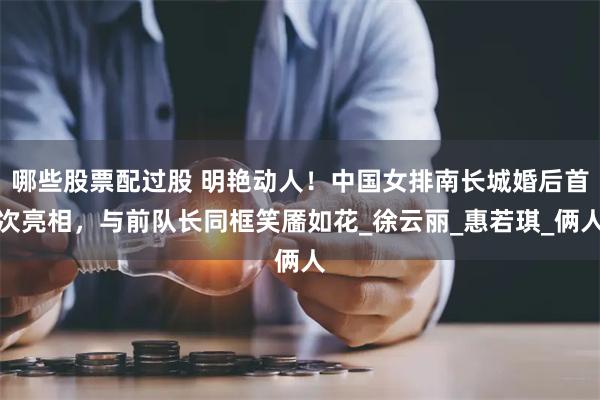 哪些股票配过股 明艳动人！中国女排南长城婚后首次亮相，与前队长同框笑靥如花_徐云丽_惠若琪_俩人